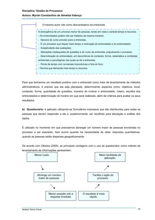 Disciplina: Gestão de Processos
Autora: Myrian Constantino de Almeida Valença

O mesmo autor cita como desvantagens da entrevista:
A abrangência de um universo menor de pessoas, tendo em vista o variável tempo e recursos;
- Os entrevistados podem não ser tratados da mesma maneira;
- Desvios do curso previsto para a entrevista;
- É um processo que requer mais tempo e motivação do entrevistado e do entrevistador;
- Subjetividade das avaliações;
- Alterações inadequadas de questões e do curso da entrevista, prejudicando o processo;
- Desmotivação do entrevistado, em decorrência do conteúdo, forma, sistemática e condições
ambientais e psicológicas nas quais se dá a entrevista;
- Perda de tempo com conversas improdutivas e fora do foco;
- Técnica que demanda mais tempo e recursos.

Para que tenhamos um resultado positivo com a entrevista como meio de levantamento de métodos
administrativos, é preciso que ela seja planejada, determinando aspectos como: objetivos, local,
conteúdo, forma, quantidade de questões, maneira de motivar o entrevistado, roteiro, escolha dos
entrevistados e determinação do horário em que será realizada, além de critérios para avaliar os seus
resultados.

b) Questionário: é aplicado utilizando-se formulários impressos que são distribuídos para todas as
pessoas que devem responder a ele e, posteriormente, ser recolhido para tabulação e análise dos
dados.

É utilizado no momento em que precisamos abranger um número maior de pessoas envolvidas no
processo a ser estudado. Isso ocorre quando há necessidade de obter respostas quantitativas,
quando as pessoas estão dispersas geograficamente.

De acordo com Oliveira (2005), as principais vantagens com o uso do questionário como método de
levantamento de informações apresentam:
Menor custo.

Maior facilidade de
aplicação.

Abrange um número
maior de pessoas.

Facilita o sigilo do
processo.

Menor pressão sob a
resposta imediata.

O resultado é mais
rápido.
-

Newton Paiva Virtual

43

 