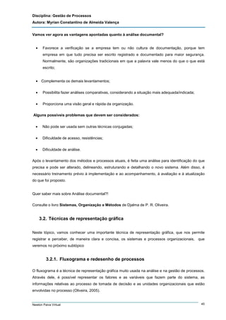 Disciplina: Gestão de Processos
Autora: Myrian Constantino de Almeida Valença
Vamos ver agora as vantagens apontadas quanto à análise documental?
•

Favorece a verificação se a empresa tem ou não cultura de documentação, porque tem
empresa em que tudo precisa ser escrito registrado e documentado para maior segurança.
Normalmente, são organizações tradicionais em que a palavra vale menos do que o que está
escrito;

• Complementa os demais levantamentos;
•

Possibilita fazer análises comparativas, considerando a situação mais adequada/indicada;

•

Proporciona uma visão geral e rápida da organização.

Alguns possíveis problemas que devem ser considerados:
•

Não pode ser usada sem outras técnicas conjugadas;

•

Dificuldade de acesso, resistências;

•

Dificuldade de análise.

Após o levantamento dos métodos e processos atuais, é feita uma análise para identificação do que
precisa e pode ser alterado, delineando, estruturando e detalhando o novo sistema. Além disso, é
necessário treinamento prévio à implementação e ao acompanhamento, à avaliação e à atualização
do que foi proposto.

Quer saber mais sobre Análise documental?!
Consulte o livro Sistemas, Organização e Métodos de Djalma de P. R. Oliveira.

3.2. Técnicas de representação gráfica
Neste tópico, vamos conhecer uma importante técnica de representação gráfica, que nos permite
registrar e perceber, de maneira clara e concisa, os sistemas e processos organizacionais, que
veremos no próximo subtópico

3.2.1. Fluxograma e redesenho de processos
O fluxograma é a técnica de representação gráfica muito usada na análise e na gestão de processos.
Através dele, é possível representar os fatores e as variáveis que fazem parte do sistema, as
informações relativas ao processo de tomada de decisão e as unidades organizacionais que estão
envolvidas no processo (Oliveira, 2005).

Newton Paiva Virtual

45

 