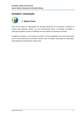 Disciplina: Gestão de Processos
Autora: Myrian Constantino de Almeida Valença

Unidade1: Introdução

1. Nosso Tema
Cada dia que passa, as organizações têm buscado mecanismos de se estruturar e organizar de
maneira mais adequada, visando a um bom funcionamento interno, à otimização do trabalho, à
diminuição de perdas e custos e à satisfação para seus clientes, funcionários e acionistas.

A gestão de processos é uma função que contribui, de forma significativa, para essa estruturação,
pois vai tratar justamente dos processos internos, fluxo de trabalho, estruturação da organização,
sistematização de procedimentos, dentre outros.

Newton Paiva Virtual

5

 