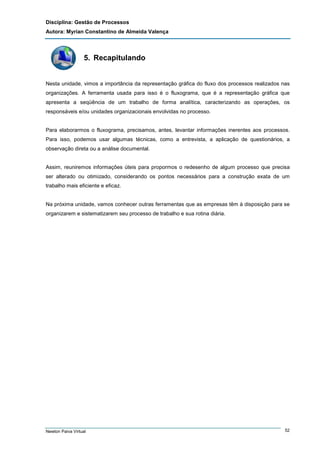 Disciplina: Gestão de Processos
Autora: Myrian Constantino de Almeida Valença

5. Recapitulando

Nesta unidade, vimos a importância da representação gráfica do fluxo dos processos realizados nas
organizações. A ferramenta usada para isso é o fluxograma, que é a representação gráfica que
apresenta a seqüência de um trabalho de forma analítica, caracterizando as operações, os
responsáveis e/ou unidades organizacionais envolvidas no processo.

Para elaborarmos o fluxograma, precisamos, antes, levantar informações inerentes aos processos.
Para isso, podemos usar algumas técnicas, como a entrevista, a aplicação de questionários, a
observação direta ou a análise documental.

Assim, reuniremos informações úteis para propormos o redesenho de algum processo que precisa
ser alterado ou otimizado, considerando os pontos necessários para a construção exata de um
trabalho mais eficiente e eficaz.

Na próxima unidade, vamos conhecer outras ferramentas que as empresas têm à disposição para se
organizarem e sistematizarem seu processo de trabalho e sua rotina diária.

Newton Paiva Virtual

52

 