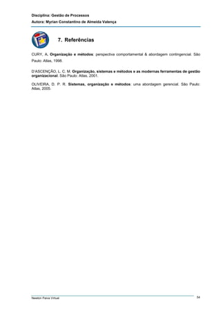 Disciplina: Gestão de Processos
Autora: Myrian Constantino de Almeida Valença

7. Referências
CURY, A. Organização e métodos: perspectiva comportamental & abordagem contingencial. São
Paulo: Atlas, 1998.
D’ASCENÇÃO, L. C. M. Organização, sistemas e métodos e as modernas ferramentas de gestão
organizacional. São Paulo: Atlas, 2001.
OLIVEIRA, D. P. R. Sistemas, organização e métodos: uma abordagem gerencial. São Paulo:
Atlas, 2005.

Newton Paiva Virtual

54

 