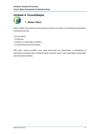 Disciplina: Gestão de Processos
Autora: Myrian Constantino de Almeida Valença

Unidade 4: Consolidação
1. Nosso Tema
Nesta unidade, vamos estudar as ferramentas que podem ser usadas na consolidação dos processos
empresariais que são:
√ Os formulários;
√ Os Manuais;
√ O Estudo e a distribuição do trabalho;
√ O Arranjo físico do local de trabalho.

Além disso, veremos, também, como essas ferramentas nos proporcionam a possibilidade de
padronizar os processos após o redesenho deles, buscando, assim, maior organização e estruturação
das rotinas administrativas.

Newton Paiva Virtual

55

 