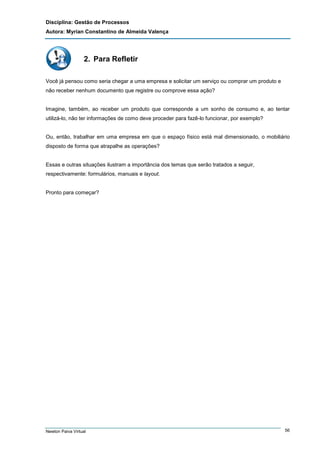 Disciplina: Gestão de Processos
Autora: Myrian Constantino de Almeida Valença

2. Para Refletir
Você já pensou como seria chegar a uma empresa e solicitar um serviço ou comprar um produto e
não receber nenhum documento que registre ou comprove essa ação?

Imagine, também, ao receber um produto que corresponde a um sonho de consumo e, ao tentar
utilizá-lo, não ter informações de como deve proceder para fazê-lo funcionar, por exemplo?

Ou, então, trabalhar em uma empresa em que o espaço físico está mal dimensionado, o mobiliário
disposto de forma que atrapalhe as operações?

Essas e outras situações ilustram a importância dos temas que serão tratados a seguir,
respectivamente: formulários, manuais e layout.

Pronto para começar?

Newton Paiva Virtual

56

 