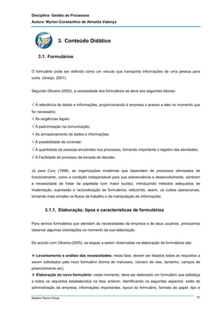 Disciplina: Gestão de Processos
Autora: Myrian Constantino de Almeida Valença

3. Conteúdo Didático
3.1. Formulários
O formulário pode ser definido como um veículo que transporta informações de uma pessoa para
outra. (Araújo, 2001).

Segundo Oliveira (2005), a necessidade dos formulários se deve aos seguintes fatores:

√ À relevância de dados e informações, proporcionando à empresa o acesso a eles no momento que
for necessário;

√ Às exigências legais;
√ À padronização na comunicação;
√ Ao armazenamento de dados e informações;
√ À possibilidade de controlar;
√ À quantidade de pessoas envolvidas nos processos, tornando importante o registro das atividades;
√ À Facilidade do processo de tomada de decisão.
Já para Cury (1998), as organizações modernas que dependem de processos otimizados de
funcionamento, como a condição indispensável para sua sobrevivência e desenvolvimento, sentiram
a necessidade de tratar da papelada com maior lucidez, introduzindo métodos adequados de
implantação, supressão e racionalização de formulários, reduzindo, assim, os custos operacionais,
tornando mais simples os fluxos de trabalho e de manipulação de informações.

3.1.1. Elaboração, tipos e características de formulários
Para termos formulários que atendam às necessidades da empresa e de seus usuários, precisamos
observar algumas orientações no momento da sua elaboração.

De acordo com Oliveira (2005), as etapas a serem observadas na elaboração de formulários são:

Levantamento e análise das necessidades: nesta fase, devem ser listados todos os requisitos a
serem solicitados pelo novo formulário (forma de manuseio, número de vias, tamanho, campos de
preenchimento etc).
Elaboração do novo formulário: neste momento, deve ser elaborado um formulário que satisfaça
a todos os requisitos estabelecidos na fase anterior, identificando os seguintes aspectos: estilo de
administração da empresa, informações importantes, layout do formulário, formato do papel, tipo e
Newton Paiva Virtual

57

 