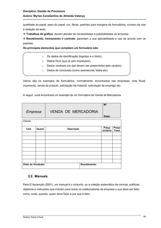 Disciplina: Gestão de Processos
Autora: Myrian Constantino de Almeida Valença
qualidade do papel, peso do papel, cor, fibras, padrões para margens de formulários, número de vias
e redação do texto.
Trabalhos de gráfica: devem atender às necessidades e possibilidades da empresa.
Recebimento, treinamento e controle: garantam a sua aplicabilidade e uso de acordo com os
padrões.
Os principais elementos que compõem um formulário são:
o

Os dados de identificação (logotipo e o título);

o

Dados fixos (que já vem impressos);

o

Dados variáveis (os que devem ser preenchidos pelo usuário);

o

Dados de conclusão (como assinaturas, totais etc).

Vários são os exemplos de formulários, normalmente, encontrados nas empresas: nota fiscal,
orçamento, venda de produto, solicitação de material, solicitação de emprego etc.

A seguir, você encontrará um exemplo de um formulário de Venda de Mercadoria.

Nº

Empresa

VENDA DE MERCADORIA
Data:

Cliente:
Cód.

Quant.

Visto do Vendedor:

Preço Preço
Unitário Total

Descrição

Recebimento:

3.2. Manuais
Para D´Ascenção (2001), um manual é o conjunto, ou a coleção sistemática de normas, políticas,
objetivos e instruções que indicam para todos os colaboradores da empresa o que deve ser feito:
como, onde, quando, quem deve fazer e por que é feito.

Newton Paiva Virtual

58

 