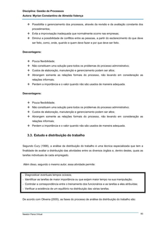 Disciplina: Gestão de Processos
Autora: Myrian Constantino de Almeida Valença
Possibilita o gerenciamento dos processos, através da revisão e da avaliação constante dos
procedimentos;
Evita a improvisação inadequada que normalmente ocorre nas empresas;
Diminui a possibilidade de conflitos entre as pessoas, a partir do esclarecimento do que deve
ser feito, como, onde, quando e quem deve fazer e por que deve ser feito.

Desvantagens:

Pouca flexibilidade;
Não constituem uma solução para todos os problemas do processo administrativo;
Custos de elaboração, manutenção e gerenciamento podem ser altos;
Abrangem somente as relações formais do processo, não levando em consideração as
relações informais;
Perdem a importância e o valor quando não são usados de maneira adequada.

Desvantagens:

Pouca flexibilidade;
Não constituem uma solução para todos os problemas do processo administrativo;
Custos de elaboração, manutenção e gerenciamento podem ser altos;
Abrangem somente as relações formais do processo, não levando em consideração as
relações informais;
Perdem a importância e o valor quando não são usados de maneira adequada.

3.3. Estudo e distribuição do trabalho
Segundo Cury (1998), a análise da distribuição do trabalho é uma técnica especializada que tem a
finalidade de avaliar a distribuição das atividades entre os diversos órgãos e, dentro destes, quais as
tarefas individuais de cada empregado.

Além disso, segundo o mesmo autor, essa atividade permite:

- Diagnosticar eventuais tempos ociosos;
- Identificar as tarefas de maior importância ou que exijam maior tempo na sua manipulação;
- Controlar a correspondência entre o treinamento dos funcionários e as tarefas a eles atribuídas;
- Verificar a existência de um equilíbrio na distribuição das várias tarefas.

De acordo com Oliveira (2005), as fases do processo de análise da distribuição do trabalho são:

Newton Paiva Virtual

60

 
