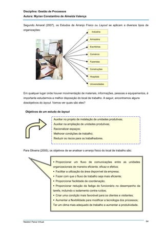 Disciplina: Gestão de Processos
Autora: Myrian Constantino de Almeida Valença
Segundo Amaral (2007), os Estudos de Arranjo Físico ou Layout se aplicam a diversos tipos de
organizações:

Indústria
Armazéns
Escritórios
Comércio
Fazendas
Construções
Hospitais
Universidades

Em qualquer lugar onde houver movimentação de materiais, informações, pessoas e equipamentos, é
importante estudarmos a melhor disposição do local de trabalho. A seguir, encontramos alguns
dosobjetivos do layout. Vamos ver quais são eles?
Objetivos de um estudo de layout
Auxiliar no projeto de instalação de unidades produtivas;
Auxiliar na ampliação de unidades produtivas;
Racionalizar espaços;
Melhorar condições de trabalho;
Reduzir os riscos para os trabalhadores.

Para Oliveira (2005), os objetivos de se analisar o arranjo físico do local de trabalho são:

Proporcionar um fluxo de comunicações entre as unidades
organizacionais de maneira eficiente, eficaz e efetiva;
Facilitar a utilização da área disponível da empresa;
Fazer com que o fluxo de trabalho seja mais eficiente;
Proporcionar facilidade de coordenação;
Proporcionar redução da fadiga do funcionário no desempenho da
tarefa, incluindo o isolamento contra ruídos;
Criar uma condição mais favorável para os clientes e visitantes;
Aumentar a flexibilidade para modificar a tecnologia dos processos;
Ter um clima mais adequado de trabalho e aumentar a produtividade.

Newton Paiva Virtual

64

 