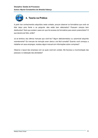 Disciplina: Gestão de Processos
Autora: Myrian Constantino de Almeida Valença

4. Teoria na Prática
A partir dos conhecimentos adquiridos nesta unidade, procure observar os formulários que você vai
lidar daqui para frente e se pergunte: eles estão bem elaborados? Possuem campos bem
distribuídos? Será que existem casos em que há excesso de formulários para serem preenchidos? O
que deveria ser feito, então?

Já se lembrou dos últimos manuais que você leu? Algum eletrodoméstico ou automóvel adquirido
recentemente? Os manuais de instrução eram claros e de fácil consulta? Quando você começou a
trabalhar em seus empregos, recebeu algum manual com informações sobre a empresa?

Observe o layout das empresas com as quais você tem contato. Ele favorece a movimentação das
pessoas e a realização das atividades?

Newton Paiva Virtual

65

 