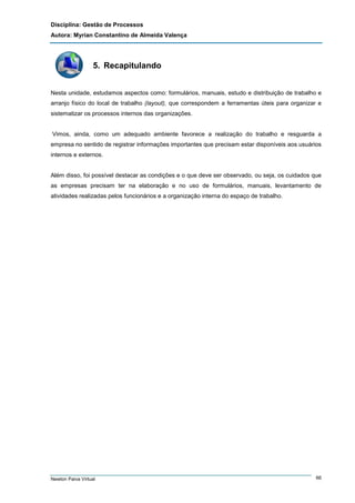 Disciplina: Gestão de Processos
Autora: Myrian Constantino de Almeida Valença

5. Recapitulando
Nesta unidade, estudamos aspectos como: formulários, manuais, estudo e distribuição de trabalho e
arranjo físico do local de trabalho (layout), que correspondem a ferramentas úteis para organizar e
sistematizar os processos internos das organizações.

Vimos, ainda, como um adequado ambiente favorece a realização do trabalho e resguarda a
empresa no sentido de registrar informações importantes que precisam estar disponíveis aos usuários
internos e externos.

Além disso, foi possível destacar as condições e o que deve ser observado, ou seja, os cuidados que
as empresas precisam ter na elaboração e no uso de formulários, manuais, levantamento de
atividades realizadas pelos funcionários e a organização interna do espaço de trabalho.

Newton Paiva Virtual

66

 