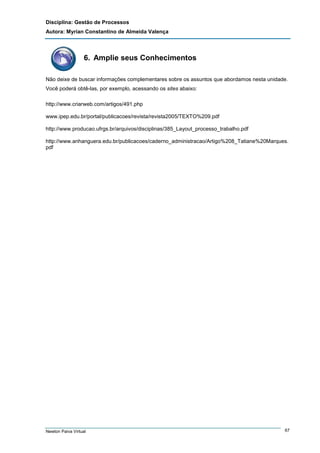 Disciplina: Gestão de Processos
Autora: Myrian Constantino de Almeida Valença

6. Amplie seus Conhecimentos
Não deixe de buscar informações complementares sobre os assuntos que abordamos nesta unidade.
Você poderá obtê-las, por exemplo, acessando os sites abaixo:
http://www.criarweb.com/artigos/491.php
www.ipep.edu.br/portal/publicacoes/revista/revista2005/TEXTO%209.pdf
http://www.producao.ufrgs.br/arquivos/disciplinas/385_Layout_processo_trabalho.pdf
http://www.anhanguera.edu.br/publicacoes/caderno_administracao/Artigo%208_Tatiane%20Marques.
pdf

Newton Paiva Virtual

67

 