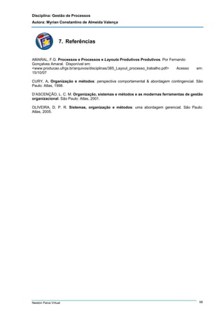 Disciplina: Gestão de Processos
Autora: Myrian Constantino de Almeida Valença

7. Referências

AMARAL, F.G. Processos e Processos e Layouts Produtivos Produtivos. Por Fernando
Gonçalves Amaral. Disponível em:
<www.producao.ufrgs.br/arquivos/disciplinas/385_Layout_processo_trabalho.pdf>
Acesso
15/10/07

em:

CURY, A. Organização e métodos: perspectiva comportamental & abordagem contingencial. São
Paulo: Atlas, 1998.
D’ASCENÇÃO, L. C. M. Organização, sistemas e métodos e as modernas ferramentas de gestão
organizacional. São Paulo: Atlas, 2001.
OLIVEIRA, D. P. R. Sistemas, organização e métodos: uma abordagem gerencial. São Paulo:
Atlas, 2005.

Newton Paiva Virtual

68

 