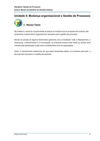 Disciplina: Gestão de Processos
Autora: Myrian Constantino de Almeida Valença

Unidade 5: Mudança organizacional e Gestão de Processos

1. Nosso Tema
Na unidade 5, vamos ter a oportunidade de discutir os impactos que os processos de mudança, tão
necessários à sobrevivência organizacional, acarretam para a gestão dos processos.
Através da adoção de algumas ferramentas gerenciais como a Qualidade Total, a Reengenharia, o
Downsizing, o Benchmarking e a Terceirização, as empresas buscam fazer frente ao cenário atual
marcado pela globalização e pela maior competitividade entre as organizações.

Assim, é imprescindível analisarmos em que essas ferramentas afetam os processos gerenciais, o
dia-a-dia das empresas e o trabalho das pessoas.

Newton Paiva Virtual

69

 