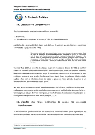 Disciplina: Gestão de Processos
Autora: Myrian Constantino de Almeida Valença

3. Conteúdo Didático
3.1. Globalização e Competitividade
Os principais desafios organizacionais nos últimos tempos são:
‫٭‬A diversidade;
‫٭‬A complexidade do ambiente e as mudanças cada vez mais representativas.

A globalização e a competitividade fazem parte do leque de variáveis que condicionam o trabalho do
administrador hoje (Chiavenato, 1999).
Não existe uma definição que seja aceita por todos, mas é, basicamente, um processo ainda
em curso de integração, de economias e mercados nacionais. No entanto, ela compreende
mais do que o fluxo monetário e de mercadoria; implica a interdependência dos países e das
pessoas, além da uniformização de padrões e está ocorrendo em todo o mundo, também no
espaço social e cultural. É chamada de "terceira revolução tecnológica" (processamento, difusão
e transmissão de informações) e acredita-se que a globalização define uma nova era da história
humana.1

Segundo Ruiz (2003), o conceito globalização surgiu em meados da década de 1980, o qual tem
substituído conceitos como internacionalização e transnacionalização; porém, se voltarmos no tempo,
observará que essa é uma prática muito antiga. A humanidade, desde o início de sua existência, vem
evoluindo, passou de uma simples família para tribos, depois foram formadas as cidades-estado,
nações e hoje com a interdependência de todos os povos do nosso planeta, chegamos a um
fenômeno natural, denominado de "aldeia global".

Nos anos 90, as empresas industriais brasileiras passaram por inúmeras transformações internas e
mudanças de processos de gestão, que incluem os programas de qualidade total, a reengenharia, as
terceirizações, a redução de níveis hierárquicos, a transferência de atividades especializadas para os
níveis gerencial e operacional, entre outras (Sampaio, 2007).

3.2. Impactos

das

novas

ferramentas

de

gestão

nos

processos

organizacionais
As ferramentas de gestão constituem em modelos que podem ser usados pelas organizações, no
sentido de aumentarem a sua competitividade e a sua produtividade e ganharem novos mercados.

1

Disponível em http://www.brasilescola.com/geografia/globalizacao.htm

Newton Paiva Virtual

71

 