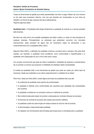 Disciplina: Gestão de Processos
Autora: Myrian Constantino de Almeida Valença
Todas as ferramentas de gestão que serão apresentadas nos itens a seguir afetam de uma maneira
ou de outra seus processos internos, uma vez que deverão ser incorporadas na sua rotina de
trabalho e na forma de agir e pensar dos seus colaboradores.
Vejamos algumas delas!

Qualidade total – A Qualidade total atinge diretamente a qualidade do produto ou o serviço prestado
pela empresa.

Ela deve ser vista como uma questão estratégica que afeta a todos e a cada um dos processos de
qualquer empresa. Principalmente, as empresas que pretendem concorrer nos mercados
internacionais, estas precisam de algum tipo de mecanismo capaz de demonstrar o seu
comprometimento com a qualidade (Silva, 2001).

Segundo Silva (2001), a definição da qualidade continua a envolver bens e serviços. Ela pode dizer
respeito, por exemplo, à qualidade como excelência, como conformidade a especificações e à
qualidade como adequação do uso e como valor para o preço.

Um conceito convencional que pode ser dado à qualidade é: totalidade de aspectos e características
de um produto ou serviço que propiciam a habilidade de satisfazer dadas necessidades.

O modelo da qualidade total é uma ferramenta de gestão que pode ser usado por vários tipos de
empresas, desde que analisada a sua cultura organizacional e a validade de se adotar.

Para Hunt, citado por Silva (2001), existe alguns princípios da qualidade total, que são:
As melhorias da qualidade criam ganhos de produtividade;
A qualidade é definida como conformidade aos requisitos para satisfação das necessidades
dos usuários;
A qualidade é medida por um processo contínuo e melhorias do produto;
Ela é determinada pelo projeto do produto e alcançada por controles eficazes do processo;
As técnicas de controle de processo são usadas para prevenir defeitos;
A qualidade é parte de cada função em todas as fases do ciclo de vida do produto;
A administração é responsável pela qualidade;
As relações com fornecedores são formadas para longo prazo e orientadas para a qualidade.

Newton Paiva Virtual

72

 