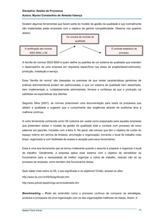 Disciplina: Gestão de Processos
Autora: Myrian Constantino de Almeida Valença
Existem algumas ferramentas que fazem parte do modelo de gestão da qualidade e que normalmente
são implantadas pelas empresas com o objetivo de ganhar competitividade. Observe nos quadros
abaixo:
Os círculos de controle da
qualidade
A certificação das normas

O controle estatístico de

ISSO 9000, o 5S

processo.

A família de normas ISSO 9000 é quem define os padrões de um sistema de qualidade que orientam
o desempenho de uma empresa em requisitos específicos nas áreas de projeto/desenvolvimento,
produção, instalação e serviço.

Essa “família de norma” são baseadas na premissa de que certas características genéricas de
práticas administrativas podem ser padronizadas, e que um sistema de qualidade bem desenhado,
bem implementado e, cuidadosamente administrado, fornece a confiança de que a produção vai
satisfazer as expectativas dos clientes.

Segundo Silva (2001), as normas prescrevem uma documentação para todos os processos que
afetam a qualidade e sugerem que o cumprimento das exigências através de auditorias leva à
melhoria contínua.

A outra ferramenta conhecida como 5S costuma ser usada como preparação para aquelas empresas
que pretendem adotar o modelo de gestão da qualidade total e consiste num processo de cinco
palavras em japonês, iniciadas com a letra S. No geral, são sensos que têm o objetivo de cuidar do
espaço interno em termos de limpeza, arrumação e organização, tornando o local de trabalho mais
limpo, organizado e com facilidade de acesso e atuação para seus funcionários.

Essa é uma boa ferramenta que se tornou irrelevante quando o assunto é preparar e organizar o local
de trabalho. Geralmente, a empresa aplica esse sistema com o objetivo de sensibilizar os
funcionários para a necessidade de melhor organizar a rotina de trabalho, visando não só ao
processo da empresa, como também dos funcionários dessa.

Quer saber mais sobre os 5S, o seu significado e os objetivos? Então, acesse os sites:
http://www.5s.com.br/5S/5ssignificado.htm
http://www.polivet-itapetininga.vet.br/sistema5s.htm

Benchmarking – Pode ser entendido como o processo contínuo de comparar as estratégias,
produtos e processos de uma organização com os das organizações melhores da classe. Assim, é

Newton Paiva Virtual

73

 