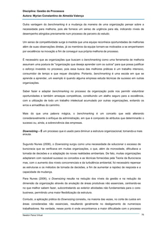 Disciplina: Gestão de Processos
Autora: Myrian Constantino de Almeida Valença
Outra vantagem do benchmarking é a mudança da maneira de uma organização pensar sobre a
necessidade para melhoria, pois ele fornece um senso de urgência para ela, indicando níveis de
desempenho atingidos previamente num processo de parceiro do estudo.
Um senso de competitividade surge à medida que uma equipe reconhece oportunidades de melhorias
além de suas observações diretas, já os membros da equipe tornam-se motivados a se empenharem
por excelência na inovação a fim de conseguir sua própria melhoria de processo.
É necessário que as organizações que buscam o benchmarking como uma ferramenta de melhoria
assumam uma postura de "organização que deseja aprender com os outros" para que possa justificar
o esforço investido no processo, pois essa busca das melhores práticas é um trabalho intensivo,
consumidor de tempo e que requer disciplina. Portanto, benchmarking é uma escola em que se
aprende a aprender, um exemplo é quando alguma empresa estuda técnicas de sucesso em outras
organizações.
Saber fazer e adaptar benchmarking no processo da organização pode nos permitir vislumbrar
oportunidades e também ameaças competitivas, constituindo um atalho seguro para a excelência,
com a utilização de todo um trabalho intelectual acumulado por outras organizações, evitando os
erros e armadilhas do caminho.
Mais do que uma palavra mágica, o benchmarking é um conceito que está alterando
consideravelmente o enfoque da administração, em que é composto de atributos que determinarão o
sucesso ou, ainda, a sobrevivência das empresas.
Downsizing – É um processo que é usado para diminuir a estrutura organizacional, tornando-a mais
enxuta.

Sugundo Nunes (2006), o Downsizing surgiu como uma necessidade de solucionar o excesso de
burocracia que se verificava em muitas organizações, o que, além da morosidade, dificultava a
tomada de decisões e a adaptação às novas realidades ambientais. De fato, muitas organizações
adaptaram com razoável sucesso os conceitos e as técnicas fornecidas pela Teoria da Burocracia
mas, com o aumento dos níveis concorrenciais e da turbulência ambiental, foi necessário repensar
as estruturas e os métodos de tomada de decisões, a fim de aumentar a rapidez de resposta e a
capacidade de mudança.
Para Nunes (2006), o Downsizing resulta na redução dos níveis da gestão e na redução da
dimensão da organização através da anulação de áreas produtivas não essenciais, centrando-se
no que melhor sabem fazer, subcontratando ao exterior atividades não fundamentais para o corebusiness, permitindo uma maior flexibilização da estrutura.
Contudo, a aplicação prática do Downsizing consistiu, na maioria das vezes, no corte de custos em
áreas consideradas não essenciais, resultando geralmente no desligamento de numerosos
trabalhadores. Na verdade, nesse ponto é onde encontramos a maior dificuldade com o processo
Newton Paiva Virtual

76

 