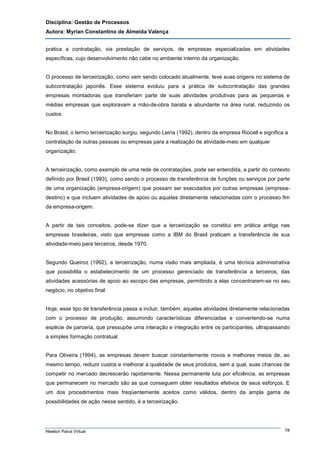 Disciplina: Gestão de Processos
Autora: Myrian Constantino de Almeida Valença
pratica a contratação, via prestação de serviços, de empresas especializadas em atividades
específicas, cujo desenvolvimento não cabe no ambiente interno da organização.

O processo de terceirização, como vem sendo colocado atualmente, teve suas origens no sistema de
subcontratação japonês. Esse sistema evoluiu para a prática de subcontratação das grandes
empresas montadoras que transferiam parte de suas atividades produtivas para as pequenas e
médias empresas que exploravam a mão-de-obra barata e abundante na área rural, reduzindo os
custos.

No Brasil, o termo terceirização surgiu, segundo Leiria (1992), dentro da empresa Riocell e significa a
contratação de outras pessoas ou empresas para a realização de atividade-meio em qualquer
organização.

A terceirização, como exemplo de uma rede de contratações, pode ser entendida, a partir do contexto
definido por Brasil (1993), como sendo o processo de transferência de funções ou serviços por parte
de uma organização (empresa-origem) que possam ser executados por outras empresas (empresadestino) e que incluem atividades de apoio ou aquelas diretamente relacionadas com o processo fim
da empresa-origem.

A partir de tais conceitos, pode-se dizer que a terceirização se constitui em prática antiga nas
empresas brasileiras, visto que empresas como a IBM do Brasil praticam a transferência de sua
atividade-meio para terceiros, desde 1970.

Segundo Queiroz (1992), a terceirização, numa visão mais ampliada, é uma técnica administrativa
que possibilita o estabelecimento de um processo gerenciado de transferência a terceiros, das
atividades acessórias de apoio ao escopo das empresas, permitindo a elas concentrarem-se no seu
negócio, no objetivo final.

Hoje, esse tipo de transferência passa a incluir, também, aquelas atividades diretamente relacionadas
com o processo de produção, assumindo características diferenciadas e convertendo-se numa
espécie de parceria, que pressupõe uma interação e integração entre os participantes, ultrapassando
a simples formação contratual.

Para Oliveira (1994), as empresas devem buscar constantemente novos e melhores meios de, ao
mesmo tempo, reduzir custos e melhorar a qualidade de seus produtos, sem a qual, suas chances de
competir no mercado decrescerão rapidamente. Nessa permanente luta por eficiência, as empresas
que permanecem no mercado são as que conseguem obter resultados efetivos de seus esforços. E
um dos procedimentos mais freqüentemente aceitos como válidos, dentro da ampla gama de
possibilidades de ação nesse sentido, é a terceirização.

Newton Paiva Virtual

78

 