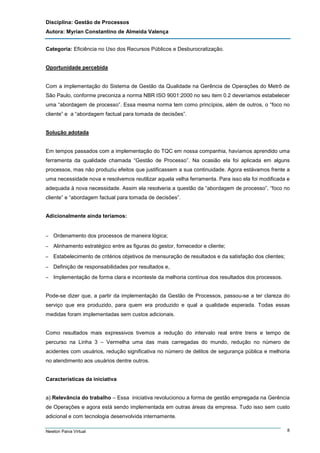 Disciplina: Gestão de Processos
Autora: Myrian Constantino de Almeida Valença
Categoria: Eficiência no Uso dos Recursos Públicos e Desburocratização.

Oportunidade percebida

Com a implementação do Sistema de Gestão da Qualidade na Gerência de Operações do Metrô de
São Paulo, conforme preconiza a norma NBR ISO 9001:2000 no seu item 0.2 deveríamos estabelecer
uma “abordagem de processo”. Essa mesma norma tem como princípios, além de outros, o “foco no
cliente” e a “abordagem factual para tomada de decisões”.

Solução adotada

Em tempos passados com a implementação do TQC em nossa companhia, havíamos aprendido uma
ferramenta da qualidade chamada “Gestão de Processo”. Na ocasião ela foi aplicada em alguns
processos, mas não produziu efeitos que justificassem a sua continuidade. Agora estávamos frente a
uma necessidade nova e resolvemos reutilizar aquela velha ferramenta. Para isso ela foi modificada e
adequada à nova necessidade. Assim ela resolveria a questão da “abordagem de processo”, “foco no
cliente” e “abordagem factual para tomada de decisões”.

Adicionalmente ainda teríamos:

–

Ordenamento dos processos de maneira lógica;

–

Alinhamento estratégico entre as figuras do gestor, fornecedor e cliente;

–

Estabelecimento de critérios objetivos de mensuração de resultados e da satisfação dos clientes;

–

Definição de responsabilidades por resultados e,

–

Implementação de forma clara e inconteste da melhoria contínua dos resultados dos processos.

Pode-se dizer que, a partir da implementação da Gestão de Processos, passou-se a ter clareza do
serviço que era produzido, para quem era produzido e qual a qualidade esperada. Todas essas
medidas foram implementadas sem custos adicionais.

Como resultados mais expressivos tivemos a redução do intervalo real entre trens e tempo de
percurso na Linha 3 – Vermelha uma das mais carregadas do mundo, redução no número de
acidentes com usuários, redução significativa no número de delitos de segurança pública e melhoria
no atendimento aos usuários dentre outros.

Características da iniciativa

a) Relevância do trabalho – Essa iniciativa revolucionou a forma de gestão empregada na Gerência
de Operações e agora está sendo implementada em outras áreas da empresa. Tudo isso sem custo
adicional e com tecnologia desenvolvida internamente.
Newton Paiva Virtual

8

 