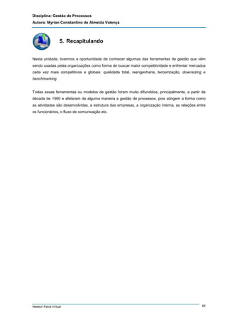 Disciplina: Gestão de Processos
Autora: Myrian Constantino de Almeida Valença

5. Recapitulando

Nesta unidade, tivermos a oportunidade de conhecer algumas das ferramentas de gestão que vêm
sendo usadas pelas organizações como forma de buscar maior competitividade e enfrentar mercados
cada vez mais competitivos e globais: qualidade total, reengenharia, terceirização, downsizing e
benchmarking.

Todas essas ferramentas ou modelos de gestão foram muito difundidos, principalmente, a partir da
década de 1990 e afetaram de alguma maneira a gestão de processos, pois atingem a forma como
as atividades são desenvolvidas, a estrutura das empresas, a organização interna, as relações entre
os funcionários, o fluxo de comunicação etc.

Newton Paiva Virtual

82

 