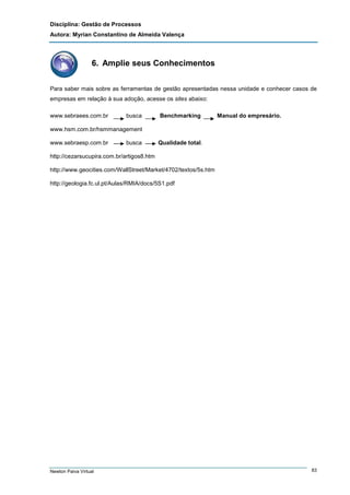 Disciplina: Gestão de Processos
Autora: Myrian Constantino de Almeida Valença

6. Amplie seus Conhecimentos
Para saber mais sobre as ferramentas de gestão apresentadas nessa unidade e conhecer casos de
empresas em relação à sua adoção, acesse os sites abaixo:
www.sebraees.com.br

busca

Benchmarking

Manual do empresário.

www.hsm.com.br/hsmmanagement
www.sebraesp.com.br

busca

Qualidade total.

http://cezarsucupira.com.br/artigos8.htm
http://www.geocities.com/WallStreet/Market/4702/textos/5s.htm
http://geologia.fc.ul.pt/Aulas/RMIA/docs/5S1.pdf

Newton Paiva Virtual

83

 
