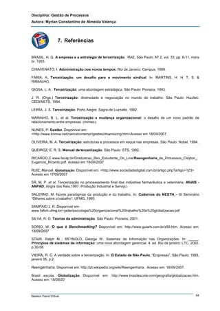 Disciplina: Gestão de Processos
Autora: Myrian Constantino de Almeida Valença

7. Referências
BRASIL, H. G. A empresa e a estratégia de terceirização. RAE, São Paulo. Nº 2, vol. 33, pp. 6-11, mara
br. 1993.
CHIAVENATO, I. Administração nos novos tempos. Rio de Janeiro: Campus, 1999.
FARIA, A. Terceirização: um desafio para o movimento sindical. In: MARTINS, H. H. T. S. &
RAMALHO,
GIOSA, L. A . Terceirização: uma abordagem estratégica. São Paulo: Pioneira, 1993.
J. R. (Orgs.) Terceirização: diversidade e negociação no mundo do trabalho. São Paulo: Hucitec:
CEDI/NETS, 1994.
LEIRIA, J. S. Terceirização. Porto Alegre: Sagra-de Luzzatto, 1992.
MARINHO, B. L. et al. Terceirização e mudança organizacional: o desafio de um novo padrão de
relacionamento entre empresas. (mimeo).
NUNES, P. Gestão. Disponível em:
<http://www.knoow.net/cienceconempr/gestao/downsizing.htm>Acesso em 18/09/2007.
OLIVEIRA, M. A. Terceirização: estruturas e processos em xeque nas empresas. São Paulo: Nobel, 1994.
QUEIROZ, E. R. S. Manual da terceirização. São Paulo: STS, 1992.
RICARDO,C.www.fecap.br/Graduacao_Rev_Estudante_On_Line/Reengenharia_de_Processos_Clayton_
Eugencio_Ricardo.pdf. Acesso em 18/09/2007
RUIZ, Manoel. Globalização. Disponível em: <http://www.sociedadedigital.com.br/artigo.php?artigo=123>
Acesso em 17/09/2007
SÁ, M. P. et al. Terceirização no processamento final das indústrias farmacêutica e veterinária. ANAIS ANPAD, Angra dos Reis,1997. Produção Industrial e Serviço.
SALERNO, M. Novos paradigmas da produção e do trabalho. In: Cadernos do NESTH – III Seminário
“Olhares sobre o trabalho”. UFMG, 1993.
SAMPAIO J. R. Disponível em:
www.fafich.ufmg.br/~jader/psicologia%20organizacional%20trabalho%20e%20globalizacao.pdf
SILVA, R. O. Teorias da administração. São Paulo: Pioneira, 2001.
SORIO, W. O que é Benchmarking? Disponível em: http://www.guiarh.com.br/z59.htm. Acesso em:
18/09/2007
STAIR, Ralph M. ; REYNOLD, George W. Sistemas de Informação nas Organizações. In: _____.
Princípios de sistemas de informação: uma nova abordagem gerencial. 4. ed. Rio de janeiro: LTC, 2002.
p.30-58.
VIEIRA, R. C. A verdade sobre a terceirização. In: O Estado de São Paulo, “Empresas”. São Paulo: 1993,
janeiro 05, p.2.

Reengenharia. Disponível em: http://pt.wikipedia.org/wiki/Reengenharia. Acesso em: 18/09/2007.
Brasil escola. Globalização Disponível em: http://www.brasilescola.com/geografia/globalizacao.htm.
Acesso em: 18/09/20

Newton Paiva Virtual

84

 