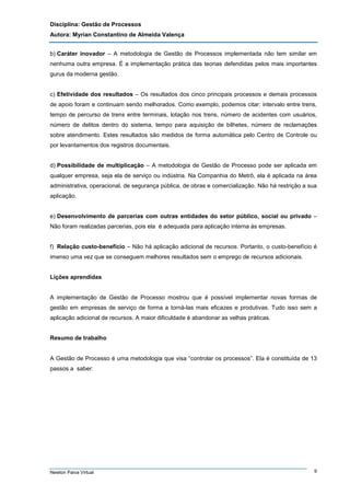 Disciplina: Gestão de Processos
Autora: Myrian Constantino de Almeida Valença
b) Caráter inovador – A metodologia de Gestão de Processos implementada não tem similar em
nenhuma outra empresa. É a implementação prática das teorias defendidas pelos mais importantes
gurus da moderna gestão.

c) Efetividade dos resultados – Os resultados dos cinco principais processos e demais processos
de apoio foram e continuam sendo melhorados. Como exemplo, podemos citar: intervalo entre trens,
tempo de percurso de trens entre terminais, lotação nos trens, número de acidentes com usuários,
número de delitos dentro do sistema, tempo para aquisição de bilhetes, número de reclamações
sobre atendimento. Estes resultados são medidos de forma automática pelo Centro de Controle ou
por levantamentos dos registros documentais.

d) Possibilidade de multiplicação – A metodologia de Gestão de Processo pode ser aplicada em
qualquer empresa, seja ela de serviço ou indústria. Na Companhia do Metrô, ela é aplicada na área
administrativa, operacional, de segurança pública, de obras e comercialização. Não há restrição a sua
aplicação.

e) Desenvolvimento de parcerias com outras entidades do setor público, social ou privado –
Não foram realizadas parcerias, pois ela é adequada para aplicação interna às empresas.

f) Relação custo-benefício – Não há aplicação adicional de recursos. Portanto, o custo-benefício é
imenso uma vez que se conseguem melhores resultados sem o emprego de recursos adicionais.

Lições aprendidas

A implementação de Gestão de Processo mostrou que é possível implementar novas formas de
gestão em empresas de serviço de forma a torná-las mais eficazes e produtivas. Tudo isso sem a
aplicação adicional de recursos. A maior dificuldade é abandonar as velhas práticas.

Resumo de trabalho

A Gestão de Processo é uma metodologia que visa “controlar os processos”. Ela é constituída de 13
passos a saber:

Newton Paiva Virtual

9

 
