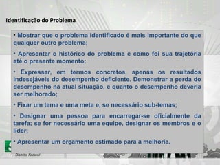 Identificação do Problema
• Mostrar que o problema identificado é mais importante do que
qualquer outro problema;
• Apresentar o histórico do problema e como foi sua trajetória
até o presente momento;
• Expressar, em termos concretos, apenas os resultados
indesejáveis do desempenho deficiente. Demonstrar a perda do
desempenho na atual situação, e quanto o desempenho deveria
ser melhorado;
• Fixar um tema e uma meta e, se necessário sub-temas;
• Designar uma pessoa para encarregar-se oficialmente da
tarefa; se for necessário uma equipe, designar os membros e o
líder;
• Apresentar um orçamento estimado para a melhoria.
 