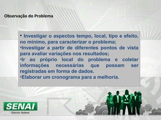 Observação do Problema
• Investigar o aspectos tempo, local, tipo e efeito,
no mínimo, para caracterizar o problema;
•Investigar a partir de diferentes pontos de vista
para avaliar variações nos resultados;
•Ir ao próprio local do problema e coletar
informações necessárias que possam ser
registradas em forma de dados.
•Elaborar um cronograma para a melhoria.
 