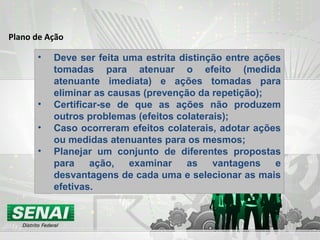 Plano de Ação
• Deve ser feita uma estrita distinção entre ações
tomadas para atenuar o efeito (medida
atenuante imediata) e ações tomadas para
eliminar as causas (prevenção da repetição);
• Certificar-se de que as ações não produzem
outros problemas (efeitos colaterais);
• Caso ocorreram efeitos colaterais, adotar ações
ou medidas atenuantes para os mesmos;
• Planejar um conjunto de diferentes propostas
para ação, examinar as vantagens e
desvantagens de cada uma e selecionar as mais
efetivas.
 