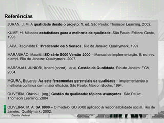 Referências
JURAN, J. M. A qualidade desde o projeto. 1. ed. São Paulo: Thomson Learning, 2002.
KUME, H. Métodos estatísticos para a melhoria da qualidade. São Paulo: Editora Gente,
1993.
LAPA, Reginaldo P. Praticando os 5 Sensos. Rio de Janeiro: Qualitymark, 1997
MARANHÃO, Mauriti. ISO série 9000 Versão 2000 – Manual de implementação. 8. ed. rev.
e ampl. Rio de Janeiro: Qualitymark. 2007.
MARSHALL JUNIOR, Isnard (coord). et al. Gestão da Qualidade. Rio de Janeiro: FGV,
2004.
MOURA, Eduardo. As sete ferramentas gerenciais da qualidade – implementando a
melhoria contínua com maior eficácia. São Paulo: Makron Books, 1994.
OLIVEIRA, Otávio J. (org.) Gestão da qualidade: tópicos avançados. São Paulo:
Thomson Learning, 2004
OLIVEIRA, M. A. SA 8000 – O modelo ISO 9000 aplicado à responsabilidade social. Rio de
Janeiro: Qualitymark. 2002.
 