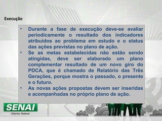 Execução
• Durante a fase de execução deve-se avaliar
periodicamente o resultado dos indicadores
atribuídos ao problema em estudo e o status
das ações previstas no plano de ação.
• Se as metas estabelecidas não estão sendo
atingidas, deve ser elaborado um plano
complementar resultado de um novo giro do
PDCA, que é chamado de Relatório das Três
Gerações, porque mostra o passado, o presente
e o futuro.
• As novas ações propostas devem ser inseridas
e acompanhadas no próprio plano de ação.
 