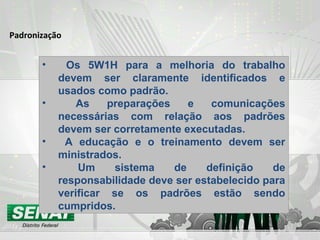 Padronização
• Os 5W1H para a melhoria do trabalho
devem ser claramente identificados e
usados como padrão.
• As preparações e comunicações
necessárias com relação aos padrões
devem ser corretamente executadas.
• A educação e o treinamento devem ser
ministrados.
• Um sistema de definição de
responsabilidade deve ser estabelecido para
verificar se os padrões estão sendo
cumpridos.
 