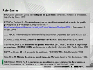 Referências
PALADINI, Edson P. Gestão estratégica da qualidade: princípios, métodos e processos.
São Paulo: Atlas. 2008.
PESSOA, Gerisval A. Círculos de controle da qualidade como instrumento de gestão
participativa e motivacional. Disponível em: <
http://www.artigocientifico.com.br/artigos/?mnu=1&smnu=5&artigo=1932>. Acesso em: 01
de abr. 2008.
___. PDCA: ferramentas para excelência organizacional. (Apostila). São Luís: FAMA, 2007.
SCAPIN, Carlos Alberto. Análise Sistemática de Falhas. Belo Horizonte: EDG, 1999.
SEIFFERT, Mari E. B. Sistemas de gestão ambiental (ISO 14001) e saúde e segurança
ocupacional (OHSAS 18001): vantagens da implantação integrada. São Paulo: Atlas, 2008
SILVA, J. M. da. 5S – O ambiente da qualidade. FCO/EEUFMG, Belo Horizonte: 1994.
WALTON, M. Método Deming de administração. Marques-Saraiva, Rio de Janeiro, 1989.
WERKEMA, M.C.C. As 7 ferramentas da qualidade no gerenciamento de processos –
Série Ferramentas da Qualidade. v. 2. Belo Horizonte: FCO/EEUFMG, 1995.
 