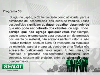 Surgiu no Japão, o 5S foi iniciado como atividade para a
eliminação de desperdícios dos locais de trabalho. Esses
desperdícios significam qualquer trabalho desenvolvido
que não pode ser cobrado dos clientes, ou seja, todo
serviço que não agrega qualquer valor. Por exemplo,
aquele tempo enorme gasto para procurar um determinado
documento ou material, não adiciona nenhum valor e não
produz também nenhum lucro. O transporte ou manuseio
de materiais, para lá e para cá, dentro de uma fábrica não
acrescenta praticamente valor algum. E tem mais, os
materiais e produtos não-conformes estocados, sem
serventia, causam até prejuízo, além de não agregarem
qualquer valor.
Programa 5S
 