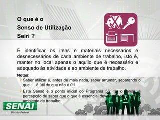 O que é o
Senso de Utilização
Seiri ?
É identificar os itens e materiais necessários e
desnecessários de cada ambiente de trabalho, isto é,
manter no local apenas o aquilo que é necessário e
adequado às atividade e ao ambiente de trabalho.
Saber utilizar é, antes de mais nada, saber arrumar, separando o
que é útil do que não é útil.
Este Senso é o ponto inicial do Programa 5S; ter o senso, a
percepção de saber que o que é essencial deve estar presente no
ambiente de trabalho.
Notas:
 