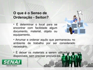 • É determinar o local para se
encontrar com facilidade algum
documento, material, objeto ou
equipamento.
O que é o Senso de
Ordenação - Seiton?
• É deixar os materiais a serem utilizados sempre
disponíveis, sem precisar procurá-los.
• Arrumar e ordenar aquilo que permaneceu no
ambiente de trabalho por ser considerado
necessário..
 