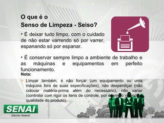 O que é o
Senso de Limpeza - Seiso?
• É deixar tudo limpo, com o cuidado
de não estar varrendo só por varrer,
espanando só por espanar.
Nota:
 Limpar também, é não forçar (um equipamento ou uma
máquina fora de suas especificações), não desperdiçar (não
colocar matéria-prima além do necessário), não variar
(controlar com rigor os itens de controle, por exemplo visando a
qualidade do produto).
• É conservar sempre limpo a ambiente de trabalho e
as máquinas e equipamentos em perfeito
funcionamento.
 
