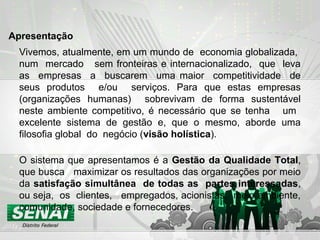 Vivemos, atualmente, em um mundo de economia globalizada,
num mercado sem fronteiras e internacionalizado, que leva
as empresas a buscarem uma maior competitividade de
seus produtos e/ou serviços. Para que estas empresas
(organizações humanas) sobrevivam de forma sustentável
neste ambiente competitivo, é necessário que se tenha um
excelente sistema de gestão e, que o mesmo, aborde uma
filosofia global do negócio (visão holística).
O sistema que apresentamos é a Gestão da Qualidade Total,
que busca maximizar os resultados das organizações por meio
da satisfação simultânea de todas as partes interessadas,
ou seja, os clientes, empregados, acionistas, meio ambiente,
comunidade, sociedade e fornecedores.
Apresentação
 