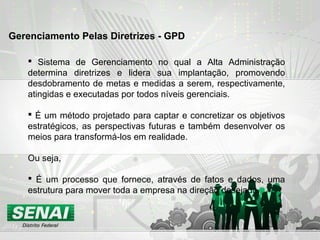  Sistema de Gerenciamento no qual a Alta Administração
determina diretrizes e lidera sua implantação, promovendo
desdobramento de metas e medidas a serem, respectivamente,
atingidas e executadas por todos níveis gerenciais.
 É um método projetado para captar e concretizar os objetivos
estratégicos, as perspectivas futuras e também desenvolver os
meios para transformá-los em realidade.
Ou seja,
 É um processo que fornece, através de fatos e dados, uma
estrutura para mover toda a empresa na direção desejada.
Gerenciamento Pelas Diretrizes - GPD
 