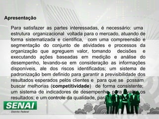 Para satisfazer as partes interessadas, é necessário: uma
estrutura organizacional voltada para o mercado, atuando de
forma sistematizada e científica, com uma compreensão e
segmentação do conjunto de atividades e processos da
organização que agreguem valor, tomando decisões e
executando ações baseadas em medição e análise do
desempenho, levando-se em consideração as informações
disponíveis, ale dos riscos identificados; um sistema de
padronização bem definido para garantir a previsibilidade dos
resultados esperados pelos clientes e para que se possam
buscar melhorias (competitividade) de forma consistente;
um sistema de indicadores de desempenho, para avaliar os
resultados; e um controle da qualidade, para mantê-los.
Apresentação
 