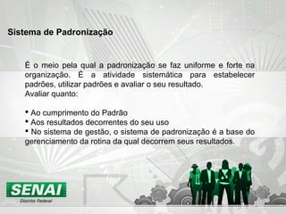 É o meio pela qual a padronização se faz uniforme e forte na
organização. É a atividade sistemática para estabelecer
padrões, utilizar padrões e avaliar o seu resultado.
Avaliar quanto:
 Ao cumprimento do Padrão
 Aos resultados decorrentes do seu uso
 No sistema de gestão, o sistema de padronização é a base do
gerenciamento da rotina da qual decorrem seus resultados.
Sistema de Padronização
 