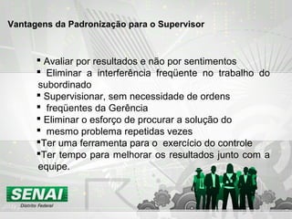 Vantagens da Padronização para o Supervisor
 Avaliar por resultados e não por sentimentos
 Eliminar a interferência freqüente no trabalho do
subordinado
 Supervisionar, sem necessidade de ordens
 freqüentes da Gerência
 Eliminar o esforço de procurar a solução do
 mesmo problema repetidas vezes
Ter uma ferramenta para o exercício do controle
Ter tempo para melhorar os resultados junto com a
equipe.
 