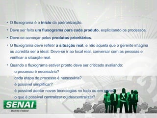 • O fluxograma é o início da padronização.
• Deve ser feito um fluxograma para cada produto, explicitando os processos.
• Deve-se começar pelos produtos prioritários.
• O fluxograma deve refletir a situação real, e não aquela que o gerente imagina
ou acredita ser a ideal. Deve-se ir ao local real, conversar com as pessoas e
verificar a situação real.
• Quando o fluxograma estiver pronto deve ser criticado avaliando:
o processo é necessário?
cada etapa do processo é necessária?
é possível simplificar?
é possível adotar novas tecnologias no todo ou em parte?
o que é possível centralizar ou descentralizar?
 