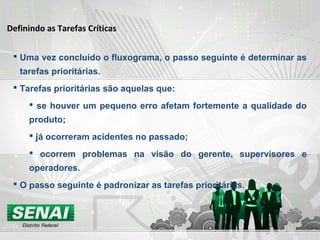  Uma vez concluído o fluxograma, o passo seguinte é determinar as
tarefas prioritárias.
 Tarefas prioritárias são aquelas que:
 se houver um pequeno erro afetam fortemente a qualidade do
produto;
 já ocorreram acidentes no passado;
 ocorrem problemas na visão do gerente, supervisores e
operadores.
 O passo seguinte é padronizar as tarefas prioritárias.
Definindo as Tarefas Críticas
 