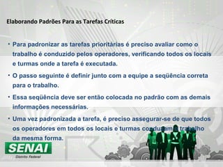 Elaborando Padrões Para as Tarefas Críticas
• Para padronizar as tarefas prioritárias é preciso avaliar como o
trabalho é conduzido pelos operadores, verificando todos os locais
e turmas onde a tarefa é executada.
• O passo seguinte é definir junto com a equipe a seqüência correta
para o trabalho.
• Essa seqüência deve ser então colocada no padrão com as demais
informações necessárias.
• Uma vez padronizada a tarefa, é preciso assegurar-se de que todos
os operadores em todos os locais e turmas conduzam o trabalho
da mesma forma.
 