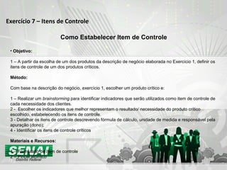 Exercício 7 – Itens de Controle
Como Estabelecer Item de Controle
• Objetivo:
1 – A partir da escolha de um dos produtos da descrição de negócio elaborada no Exercício 1, definir os
itens de controle de um dos produtos críticos.
Método:
Com base na descrição do negócio, exercício 1, escolher um produto crítico e:
1 – Realizar um brainstorming para identificar indicadores que serão utilizados como item de controle de
cada necessidade dos clientes.
2 - Escolher os indicadores que melhor representam o resultado/ necessidade do produto crítico
escolhido, estabelecendo os itens de controle.
3 - Detalhar os itens de controle descrevendo fórmula de cálculo, unidade de medida e responsável pela
apuração (dono);
4 - Identificar os itens de controle críticos
Materiais e Recursos:
1 – Formulário de Item de controle
2 – Pincel atômico
 