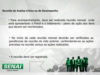 Reunião de Análise Crítica ou de Desempenho
• Para acompanhamento, deve ser realizada reunião mensal onde
será apresentado o Farol e o tratamento / plano de ação dos itens
que devem ser monitorados.
• No início de cada reunião mensal deverão ser verificadas as
pendências da reunião do mês anterior, confrontando-se as ações
previstas na reunião versus as ações realizadas.
• A reunião deve ser registrada.
 