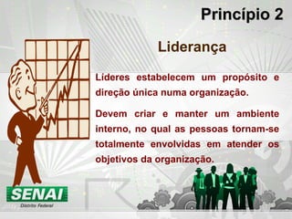 Princípio 2Princípio 2
Liderança
Líderes estabelecem um propósito e
direção única numa organização.
Devem criar e manter um ambiente
interno, no qual as pessoas tornam-se
totalmente envolvidas em atender os
objetivos da organização.
 