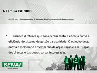•NBR ISO 9004 - Sistemas de gestão da qualidade - Diretrizes para melhoria do desempenho.
• Fornece diretrizes que consideram tanto a eficácia como a
eficiência do sistema de gestão da qualidade. O objetivo desta
norma é melhorar o desempenho da organização e a satisfação
dos clientes e das outras partes interessadas.
A Família ISO 9000
 