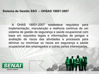 A OHAS 18001:2007 estabelece requisitos para
implementação, manutenção e melhoria contínua de um
sistema de gestão de segurança e saúde ocupacional com
base em requisitos legais e informações de perigos e
avaliação de riscos das atividades e processos para
eliminar ou minimizar os riscos em segurança e saúde
ocupacional dos empregados e outras partes interessadas.
Sistema de Gestão SSO – OHSAS 18001:2007
 